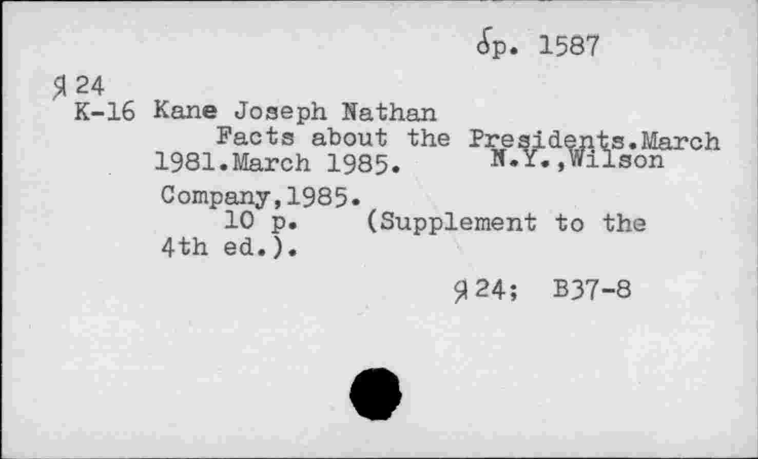 ﻿<£p. 1587
5124
K-16 Kane Joseph Nathan
Facts about the Presidents.March 1981.March 1985.	N.Y.,Wilson
Company,1985«
10 p. (Supplement to the 4th ed.).
<124; B37-8